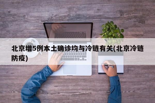 北京增5例本土确诊均与冷链有关(北京冷链防疫)