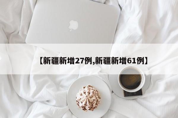 【新疆新增27例,新疆新增61例】