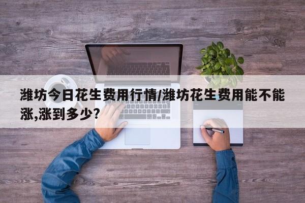 潍坊今日花生费用行情/潍坊花生费用能不能涨,涨到多少?