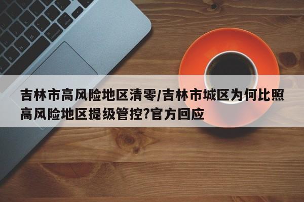吉林市高风险地区清零/吉林市城区为何比照高风险地区提级管控?官方回应