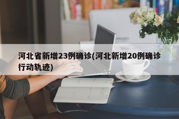 河北省新增23例确诊(河北新增20例确诊行动轨迹)