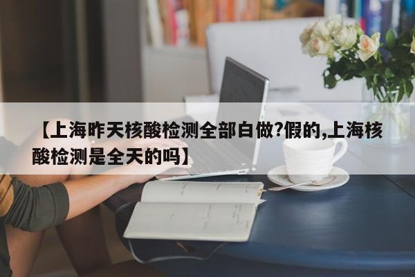 【上海昨天核酸检测全部白做?假的,上海核酸检测是全天的吗】