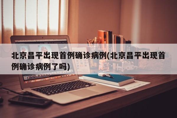 北京昌平出现首例确诊病例(北京昌平出现首例确诊病例了吗)
