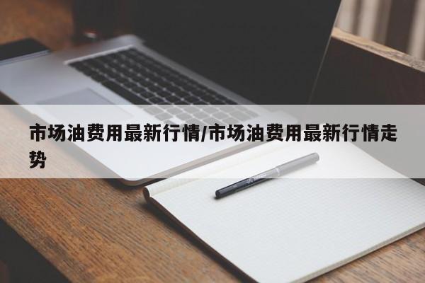 市场油费用最新行情/市场油费用最新行情走势