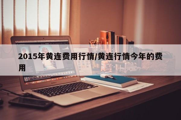 2015年黄连费用行情/黄连行情今年的费用