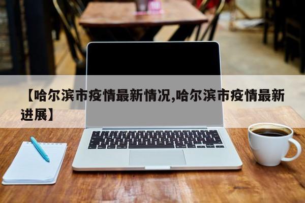 【哈尔滨市疫情最新情况,哈尔滨市疫情最新进展】