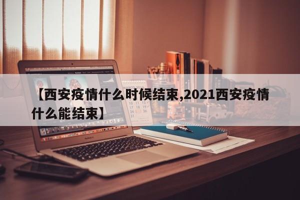 【西安疫情什么时候结束,2021西安疫情什么能结束】