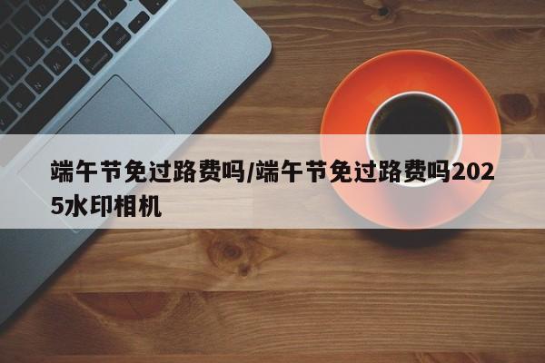 端午节免过路费吗/端午节免过路费吗2025水印相机