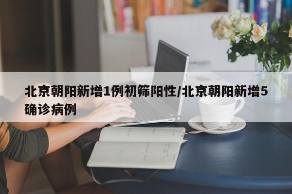 北京朝阳新增1例初筛阳性/北京朝阳新增5确诊病例