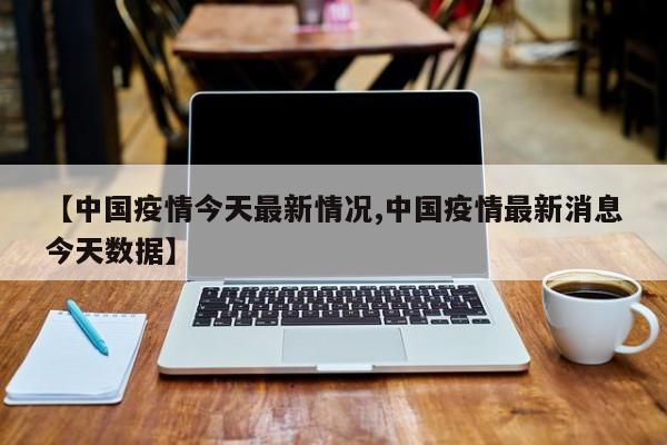 【中国疫情今天最新情况,中国疫情最新消息今天数据】
