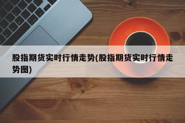 股指期货实时行情走势(股指期货实时行情走势图)