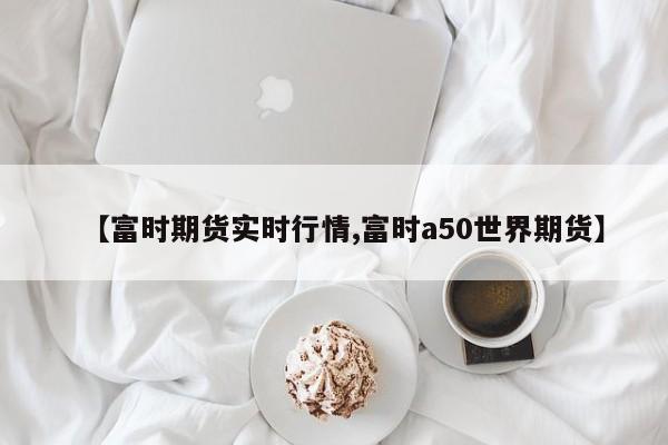 【富时期货实时行情,富时a50世界期货】