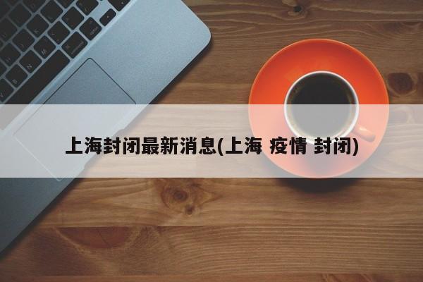 上海封闭最新消息(上海 疫情 封闭)