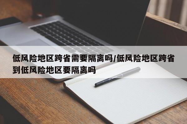 低风险地区跨省需要隔离吗/低风险地区跨省到低风险地区要隔离吗