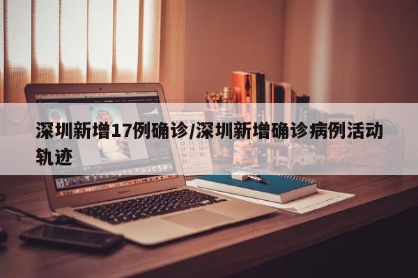 深圳新增17例确诊/深圳新增确诊病例活动轨迹