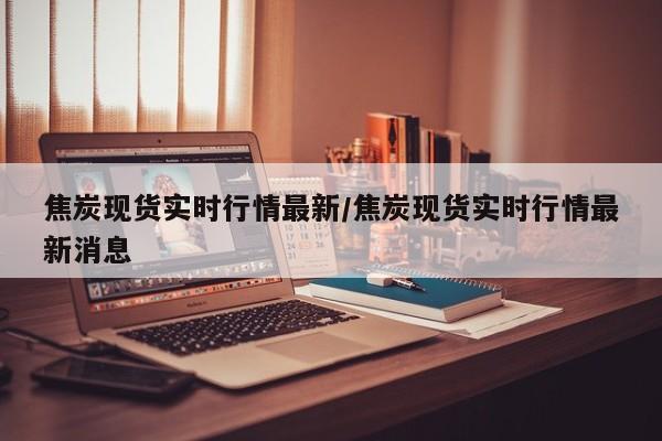 焦炭现货实时行情最新/焦炭现货实时行情最新消息