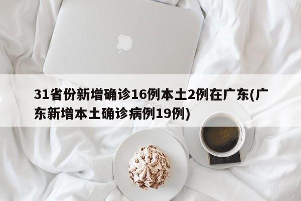 31省份新增确诊16例本土2例在广东(广东新增本土确诊病例19例)