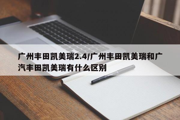 广州丰田凯美瑞2.4/广州丰田凯美瑞和广汽丰田凯美瑞有什么区别