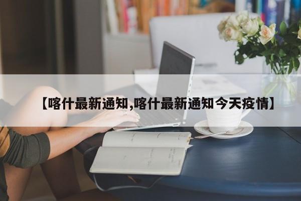 【喀什最新通知,喀什最新通知今天疫情】