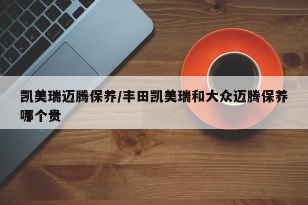凯美瑞迈腾保养/丰田凯美瑞和大众迈腾保养哪个贵