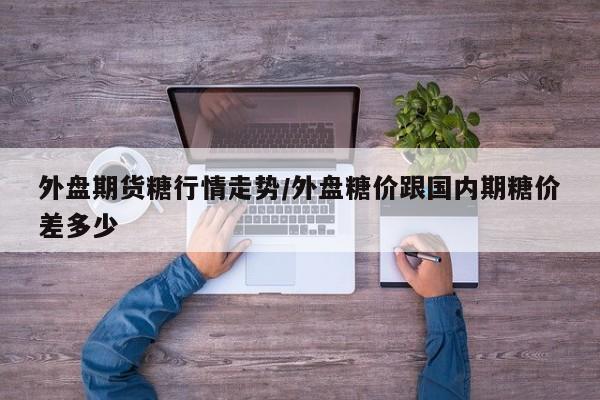 外盘期货糖行情走势/外盘糖价跟国内期糖价差多少