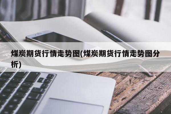 煤炭期货行情走势图(煤炭期货行情走势图分析)