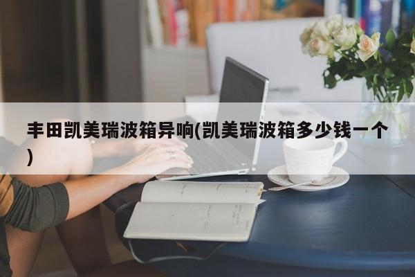 丰田凯美瑞波箱异响(凯美瑞波箱多少钱一个)