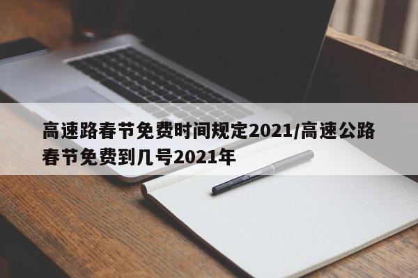 高速路春节免费时间规定2021/高速公路春节免费到几号2021年