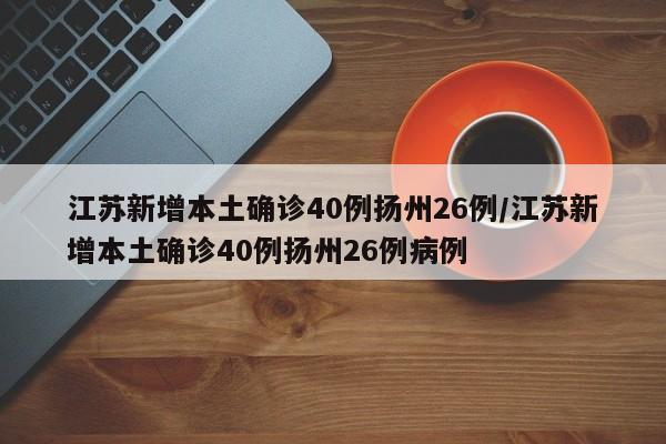 江苏新增本土确诊40例扬州26例/江苏新增本土确诊40例扬州26例病例