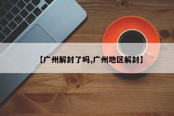【广州解封了吗,广州地区解封】