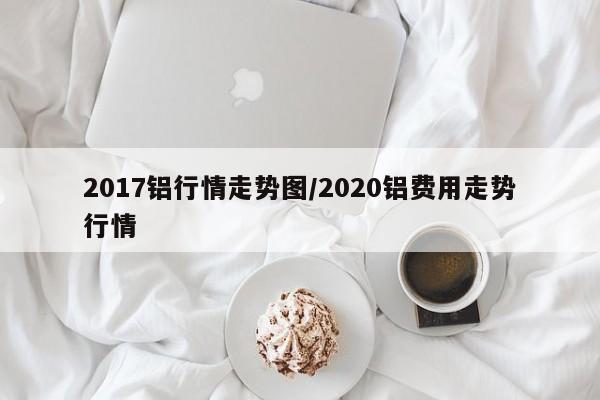 2017铝行情走势图/2020铝费用走势行情