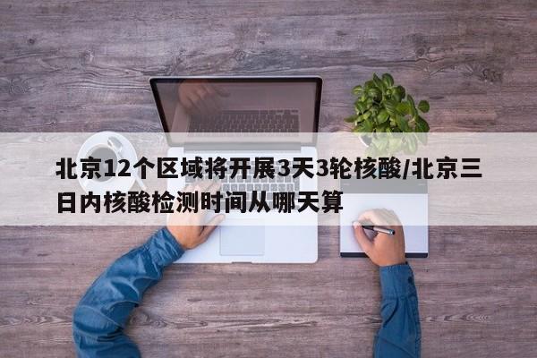 北京12个区域将开展3天3轮核酸/北京三日内核酸检测时间从哪天算