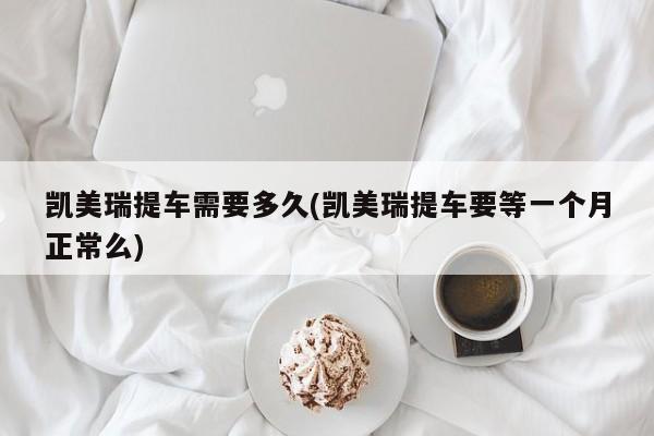 凯美瑞提车需要多久(凯美瑞提车要等一个月正常么)