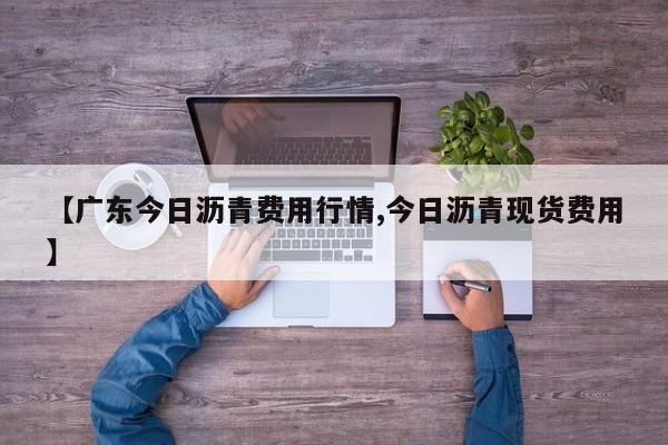【广东今日沥青费用行情,今日沥青现货费用】