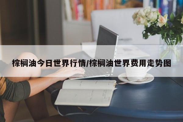 棕榈油今日世界行情/棕榈油世界费用走势图