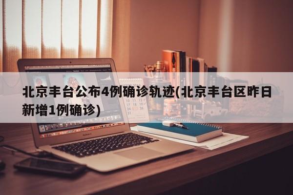 北京丰台公布4例确诊轨迹(北京丰台区昨日新增1例确诊)