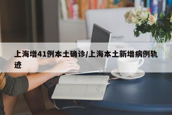 上海增41例本土确诊/上海本土新增病例轨迹