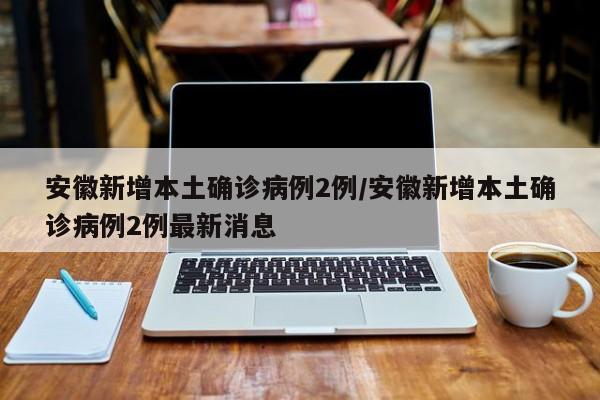 安徽新增本土确诊病例2例/安徽新增本土确诊病例2例最新消息