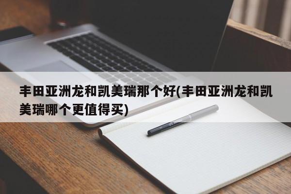 丰田亚洲龙和凯美瑞那个好(丰田亚洲龙和凯美瑞哪个更值得买)