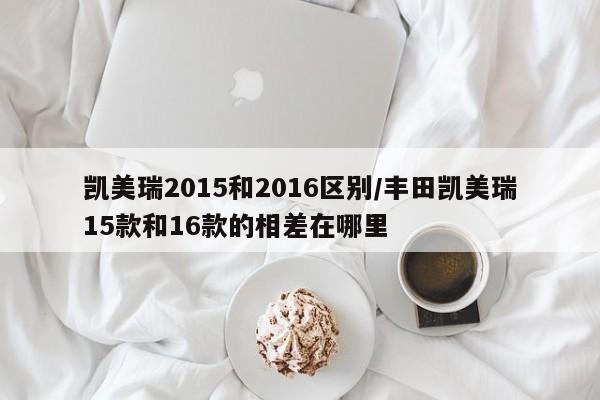 凯美瑞2015和2016区别/丰田凯美瑞15款和16款的相差在哪里