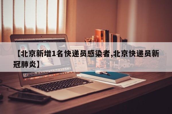 【北京新增1名快递员感染者,北京快递员新冠肺炎】