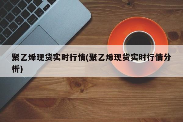 聚乙烯现货实时行情(聚乙烯现货实时行情分析)