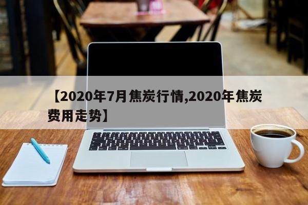 【2020年7月焦炭行情,2020年焦炭费用走势】