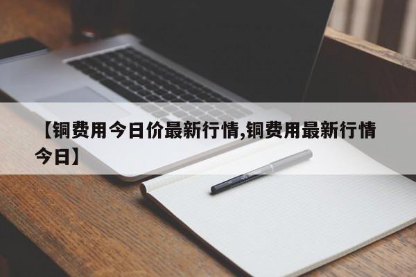 【铜费用今日价最新行情,铜费用最新行情 今日】