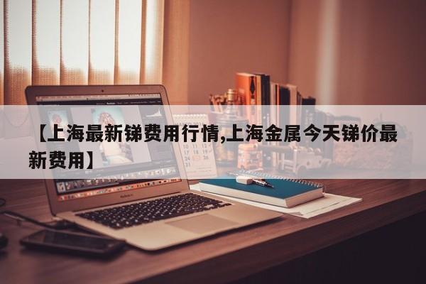 【上海最新锑费用行情,上海金属今天锑价最新费用】