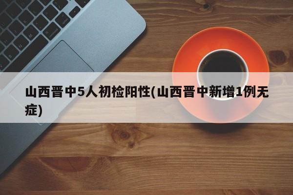 山西晋中5人初检阳性(山西晋中新增1例无症)