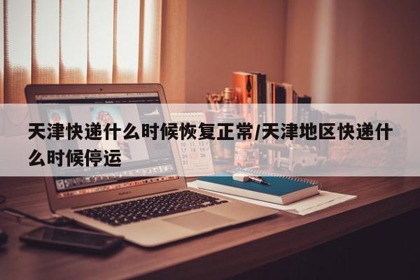 天津快递什么时候恢复正常/天津地区快递什么时候停运