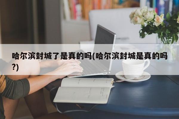哈尔滨封城了是真的吗(哈尔滨封城是真的吗?)