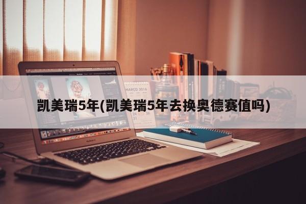凯美瑞5年(凯美瑞5年去换奥德赛值吗)