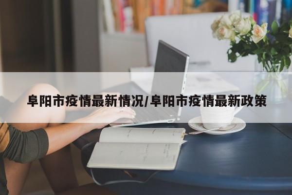 阜阳市疫情最新情况/阜阳市疫情最新政策